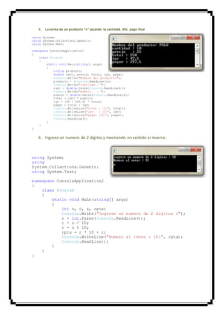 5. La venta de un producto “x” sacando la cantidad, IGV, pago final
using System;
using System.Collections.Generic;
using System.Text;
namespace ConsoleApplication1
{
class Program
{
static void Main(string[] args)
{
string producto;
double cant, precio, total, igv, pagar;
Console.Write("Nombre del producto:");
producto = (Console.ReadLine());
Console.Write("cantidad : ");
cant = double.Parse(Console.ReadLine());
Console.Write("precio : ");
precio = double.Parse(Console.ReadLine());
total = cant * precio;
igv = (19 / 100.0) * total;
pagar = total + igv;
Console.WriteLine("total : {0}", total);
Console.WriteLine("igv : {0}", igv);
Console.WriteLine("pagar :{0}", pagar);
Console.ReadLine();
}
}
}
6. Ingrese un numero de 2 dígitos y mostrando en sentido al reverso.
using System;
using
System.Collections.Generic;
using System.Text;
namespace ConsoleApplication2
{
class Program
{
static void Main(string[] args)
{
int n, c, r, rpta;
Console.Write("Ingrese un numero de 2 digitos :");
n = int.Parse(Console.ReadLine());
c = n / 10;
r = n % 10;
rpta = r * 10 + c;
Console.WriteLine("Numero al reves : {0}", rpta);
Console.ReadLine();
}
}
}
 