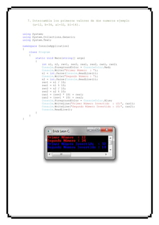 7. Intercambia los primeros valores de dos numeros ejemplo
(a=12, b=34, a1=32, b1=14).
using System;
using System.Collections.Generic;
using System.Text;
namespace ConsoleApplication1
{
class Program
{
static void Main(string[] args)
{
int n1, n2, rev1, rev2, res1, res2, can1, can2;
Console.ForegroundColor = ConsoleColor.Red;
Console.Write("Primer Número : ");
n1 = int.Parse(Console.ReadLine());
Console.Write("Segundo Número : ");
n2 = int.Parse(Console.ReadLine());
rev1 = n1 / 10;
res1 = n1 % 10;
rev2 = n2 / 10;
res2 = n2 % 10;
can1 = (rev2 * 10) + res1;
can2 = (rev1 * 10) + res2;
Console.ForegroundColor = ConsoleColor.Blue;
Console.WriteLine("Primer Número Invertido : {0}", can1);
Console.WriteLine("Segundo Número Invertido : {0}", can2);
Console.ReadLine();
}
}
}
 