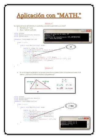 AAApppllliiicccaaaccciiióóónnn cccooonnn “““MMMAAATTTHHH...”””
Ejercicio nº 1
Se ingresa el valor del lado de un cuadrado,¿calcularsu perímetro y su área?
 Perímetro=4 * lado
 Área = lado al cuadrado
using System;
using System.Collections.Generic;
using System.Text;
namespace ConsoleApplication2
{
class Program
{
static void Main(string[] args)
{
double r, diam, lc, area;
Console.Write("ingrese el valor de la radio :");
r = double.Parse(Console.ReadLine());
diam = 2 * r;
lc = 2 * Math.PI * r;
area = Math.PI * r * r;
Console.WriteLine("diametro : {0}", diam);
Console.WriteLine("longitud de la circunferencia :{0}", lc);
Console.WriteLine("area : {0}",area);
Console.ReadLine();
}
}
}
Ejercicio nº 2
 En un triángulo rectángulo,las proyecciones delos catetos sobre la hipotenusa miden 4 y 9
metros. ¿Calcular la altura relativa a la hipotenusa?.
using System;
using System.Collections.Generic;
using System.Text;
namespace ConsoleApplication2
{
class Program
{
static void Main(string[] args)
{
double c1, c2, h;
Console.Write("ingrese cateto 1:");
c1 = double.Parse(Console.ReadLine());
Console.Write("ingrese cateto 2:");
c2 = double.Parse(Console.ReadLine());
h = Math.Sqrt(c1 * c2);
Console.WriteLine("Hipotenusa : {0}", h);
Console.ReadLine();
}
}
PI
√ Raíz
 