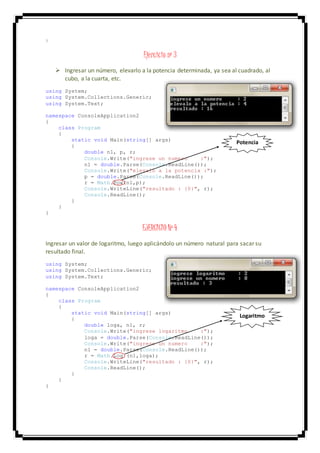}
Ejercicio nº 3
 Ingresar un número, elevarlo a la potencia determinada, ya sea al cuadrado, al
cubo, a la cuarta, etc.
using System;
using System.Collections.Generic;
using System.Text;
namespace ConsoleApplication2
{
class Program
{
static void Main(string[] args)
{
double n1, p, r;
Console.Write("ingrese un numero :");
n1 = double.Parse(Console.ReadLine());
Console.Write("elevalo a la potencia :");
p = double.Parse(Console.ReadLine());
r = Math.Pow(n1,p);
Console.WriteLine("resultado : {0}", r);
Console.ReadLine();
}
}
}
EJERCICIO Nº 4
Ingresar un valor de logaritmo, luego aplicándolo un número natural para sacar su
resultado final.
using System;
using System.Collections.Generic;
using System.Text;
namespace ConsoleApplication2
{
class Program
{
static void Main(string[] args)
{
double loga, n1, r;
Console.Write("ingrese logaritmo :");
loga = double.Parse(Console.ReadLine());
Console.Write("ingrese un numero :");
n1 = double.Parse(Console.ReadLine());
r = Math.Log (n1,loga);
Console.WriteLine("resultado : {0}", r);
Console.ReadLine();
}
}
}
Logaritmo
Potencia
 