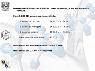 Determinación de masas atómicas, masa molecular, masa molar y masa
fórmula.
Etanol, C H OH, un compuesto covalente.₂ ₅
2 átomos de carbono 2X 12.0 u = 24.00 u
6 átomos de hidrógeno 6X 1.00 u = 6.00 u
1 átomo de oxígeno 1X 16.0 u = 16.00 u
Masa molecular de C H OH 46.00 u₂ ₅
Masa de un mol de moléculas de C H OH = 46 g₂ ₅
Masa molar del C H OH = 46.0 g/mol₂ ₅
 