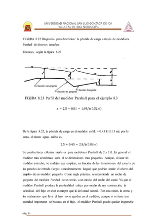UNIVERSIDAD NACIONAL SAN LUIS GONZAGA DE ICA
FACULTAD DE INGENIERIA CIVIL
pág. 53
FIGURA 8.22 Diagramas para determinar la pérdida de carga a través de medidores
Parshall de diversos tamaños.
Entonces, según la figura 8.23
𝑥 = 2.5 − 0.81 = 1.69𝑓𝑡(0.52𝑚)
De la figura 8.22, la pérdida de carga en el medidor es hL = 0.43 ft (0.13 m); por lo
tanto, el tirante aguas arriba es.
2.5 + 0.43 = 2.9𝑓𝑡(0.88𝑚)
Se pueden hacer cálculos similares para medidores Parshall de 2 y 3 ft. En general el
medidor más económico sería el de dimensiones más pequeñas. Aunque, al usar un
medidor estrecho, se tendrían que emplear, en función de las dimensiones del canal y de
las paredes de entrada (largas o modernamente largas) que podrían anular el ahorro del
empleo de un medidor pequeño. Como regla práctica, se recomienda un ancho de
garganta del medidor Parshall de un tercio, a un medio del ancho del canal. Ya que el
medidor Parshall produce la profundidad crítica por medio de una contracción, la
velocidad del flujo en éste es mayor que la del canal natural. Por esta razón, la arena y
los sedimentos que lleva el flujo no se quedan en el medidor; aunque si se tiene una
cantidad importante de basuras en el flujo, el medidor Parshall puede quedar inoperable
 