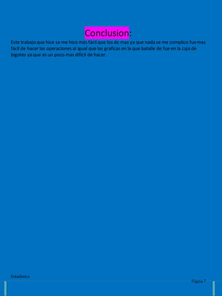 Estadística
Página 7
Conclusion:
Este trabajo que hice se me hizo más fácil que los de mas ya que nada se me complico fuemas
fácil de hacer las operaciones al igual que las graficas en la que batalle de fue en la caja de
bigotes ya que es un poco mas difícil de hacer.
 