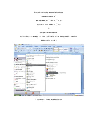 COLEGIO NACIONAL NICOLAS ESGUERRA

                       “EDIFICAMOS FUTURO”

                  NICOLAS FRACICA CORRERA COD 10

                   JULIAN ESTRADA BARRERA COD 9

                                JM

                       PROFESOR CARABALLO

EJERCICIOS PASO A PASO 5.4 APLICAR RELLENO DEGRADADO PREESTABLECIDO

                      1 ABRIR COREL DRAW X5




                 2 ABRIR UN DOCUMENTO EN NUEVO
 