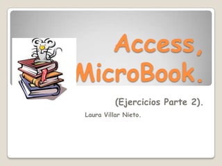 Access,
MicroBook.
          (Ejercicios Parte 2).
Laura Villar Nieto.
 