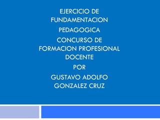 EJERCICIO DE
FUNDAMENTACION
PEDAGOGICA
CONCURSO DE
FORMACION PROFESIONAL
DOCENTE
POR
GUSTAVO ADOLFO
GONZALEZ CRUZ

 