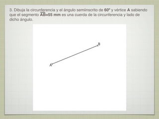 3. Dibuja la circunferencia y el ángulo semiinscrito de 60º y vértice A sabiendo
que el segmento AB=55 mm es una cuerda de la circunferencia y lado de
dicho ángulo.
B
A