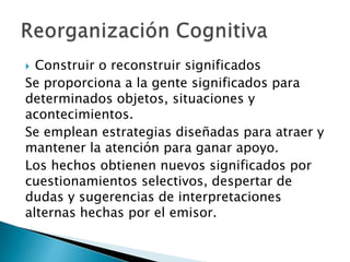  Construir o reconstruir significados
Se proporciona a la gente significados para
determinados objetos, situaciones y
acontecimientos.
Se emplean estrategias diseñadas para atraer y
mantener la atención para ganar apoyo.
Los hechos obtienen nuevos significados por
cuestionamientos selectivos, despertar de
dudas y sugerencias de interpretaciones
alternas hechas por el emisor.
 