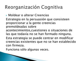  Moldear o alterar Creencias
Estrategia en la persuasión que consisteen
proporcionar a la gente creencias
premoldeadas sobre
acontecimientos,cuestiones o situaciones de
las que todavía no se han formado ninguna.
Esta estrategia se puede centrar en modificar
creencias existentes que no se han establecido
con firmeza.
Funciona sólo algunas veces.
 
