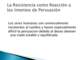 Los seres humanos son universalmente
resistentes al cambio y hacen especialmente
dificil la persuacion debido al deseo detener
 una viada estable y equilibrada
 