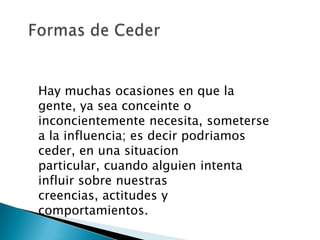 Hay muchas ocasiones en que la
gente, ya sea conceinte o
inconcientemente necesita, someterse
a la influencia; es decir podriamos
ceder, en una situacion
particular, cuando alguien intenta
influir sobre nuestras
creencias, actitudes y
comportamientos.
 