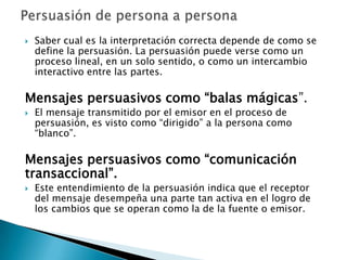    Saber cual es la interpretación correcta depende de como se
    define la persuasión. La persuasión puede verse como un
    proceso lineal, en un solo sentido, o como un intercambio
    interactivo entre las partes.

Mensajes persuasivos como “balas mágicas”.
   El mensaje transmitido por el emisor en el proceso de
    persuasión, es visto como “dirigido” a la persona como
    “blanco”.

Mensajes persuasivos como “comunicación
transaccional”.
   Este entendimiento de la persuasión indica que el receptor
    del mensaje desempeña una parte tan activa en el logro de
    los cambios que se operan como la de la fuente o emisor.
 