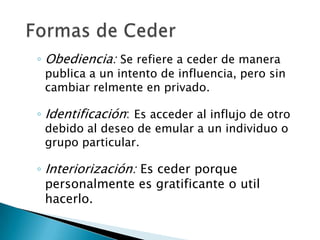 ◦ Obediencia: Se refiere a ceder de manera
 publica a un intento de influencia, pero sin
 cambiar relmente en privado.

◦ Identificación: Es acceder al influjo de otro
 debido al deseo de emular a un individuo o
 grupo particular.

◦ Interiorización: Es ceder porque
  personalmente es gratificante o util
  hacerlo.
 