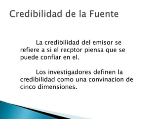 La credibilidad del emisor se
refiere a si el recptor piensa que se
puede confiar en el.

     Los investigadores definen la
credibilidad como una convinacion de
cinco dimensiones.
 