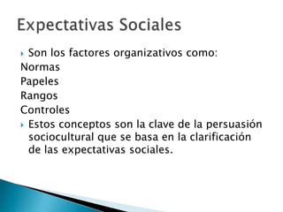  Son los factores organizativos como:
Normas
Papeles
Rangos
Controles
 Estos conceptos son la clave de la persuasión
  sociocultural que se basa en la clarificación
  de las expectativas sociales.
 