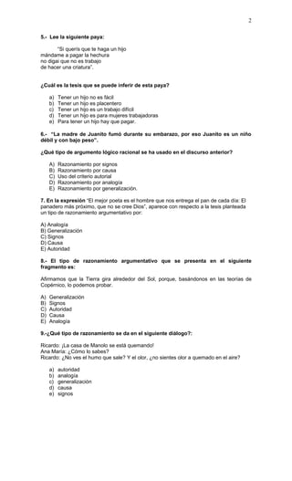 2

5.- Lee la siguiente paya:

       “Si querís que te haga un hijo
mándame a pagar la hechura
no digai que no es trabajo
de hacer una criatura”.


¿Cuál es la tesis que se puede inferir de esta paya?

     a)   Tener un hijo no es fácil
     b)   Tener un hijo es placentero
     c)   Tener un hijo es un trabajo difícil
     d)   Tener un hijo es para mujeres trabajadoras
     e)   Para tener un hijo hay que pagar.

6.- “La madre de Juanito fumó durante su embarazo, por eso Juanito es un niño
débil y con bajo peso”.

¿Qué tipo de argumento lógico racional se ha usado en el discurso anterior?

     A)   Razonamiento por signos
     B)   Razonamiento por causa
     C)   Uso del criterio autorial
     D)   Razonamiento por analogía
     E)   Razonamiento por generalización.

7. En la expresión “El mejor poeta es el hombre que nos entrega el pan de cada día: El
panadero más próximo, que no se cree Dios”, aparece con respecto a la tesis planteada
un tipo de razonamiento argumentativo por:

A) Analogía
B) Generalización
C) Signos
D) Causa
E) Autoridad

8.- El tipo de razonamiento argumentativo que se presenta en el siguiente
fragmento es:

Afirmamos que la Tierra gira alrededor del Sol, porque, basándonos en las teorías de
Copérnico, lo podemos probar.

A)   Generalización
B)   Signos
C)   Autoridad
D)   Causa
E)   Analogía

9.-¿Qué tipo de razonamiento se da en el siguiente diálogo?:

Ricardo: ¡La casa de Manolo se está quemando!
Ana María: ¿Cómo lo sabes?
Ricardo: ¿No ves el humo que sale? Y el olor, ¿no sientes olor a quemado en el aire?

     a)   autoridad
     b)   analogía
     c)   generalización
     d)   causa
     e)   signos
 