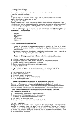 3

Lee el siguiente diálogo:

Mas…¿Qué creéis, señor, que debe hacerse en esta enfermedad?
¿Qué creo que debe hacerse?
Sí.
Mi opinión es que se la vuelva al lecho y que se la haga tomar como remedio una
buena cantidad de pan ensopado en vino.
¿Y eso para qué, señor?
Porque hay en el vino y el pan, mezclados, una virtud simpática que hace hablar. ¿No
veis claramente que no se da otra cosa a los loros y que aprenden a hablar tomando eso?
Eso es verdad. ¡Ah, qué grande hombre! ¡Pronto! Traed mucho pan y mucho vino.

10.- La frase “ Porque hay en el vino y el pan, mezclados, una virtud simpática que
hace hablar”. Constituye una:

       A) Base
       B) Respaldo
       C) Tesis
       D) Garantía
       E) Subtesis

11. Lee atentamente el siguiente texto

1) “Uno de los problemas que presenta la educación superior en Chile es la escasa
     formación de personal científico y tecnológico en el grado más avanzado, que son
     los doctorados.
2) Chile sólo forma a cuatro doctores por cada millón de habitantes, frente a los ocho de
     México, once de Argentina y dieciocho de Brasil”.

       Respecto del segundo párrafo del texto anterior, podemos afirmar que:

A) Expresa la tesis o premisa que sostiene su autor.
B) Entrega una conclusión sobre el tema, derivada de la exposición anterior.
C) Utiliza la descripción como estrategia expositiva.
D) Contiene respaldos que demuestran la tesis planteada.
E) “a” y “c” son correctas.

12. ¿Por qué razón el tema de los ovnis se presta para la argumentación?

A)   Interesa a muchas personas
B)   Existen distintas opiniones.
C)   Es posible llegar a un acuerdo
D)   Hay una opinión sustentada científicamente
E)   Es un tema muy estudiado.

13.- Lee el siguiente texto escuchado en la locomoción colectiva:
“Señoras y señores pasajeros, no es mi intención molestarles, sólo les pido un
momento de atención. Vengo a ofrecerles un producto que le será de gran utilidad a la
dueña de casa y al público en general. Se trata de este magnífico set de utensilios...”
¿A qué elemento de un discurso argumentativo corresponde la expresión
subrayada en el texto anterior?
A)   La tesis principal del discurso que se va a proferir.
B)   Un elemento retórico para persuadir a los pasajeros.
C)   El primero de la serie de argumentos que sigue.
D)   Un conector de tipo consecutivo.
E)   Una premisa para avalar la argumentación siguiente.

14.- Lea y responda:
“El ingreso de la mujer a las áreas competitivas del trabajo obligó a los empresarios a
ponderar su coeficiente intelectual. Pero los propios empresarios eran el peor obstáculo:
preferían a una secretaria de piernas torneadas, incapaz de distinguir entre una máquina
de escribir y un lavadora, antes que a otra con cara de boxeador que escribiera a razón
de ochenta palabras por minuto”
 
