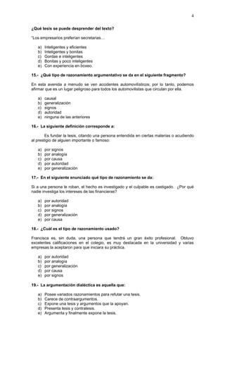 4

¿Qué tesis se puede desprender del texto?

“Los empresarios preferían secretarias…

   a)   Inteligentes y eficientes
   b)   Inteligentes y bonitas
   c)   Gordas e inteligentes
   d)   Bonitas y poco inteligentes
   e)   Con experiencia en boxeo.

15.- ¿Qué tipo de razonamiento argumentativo se da en el siguiente fragmento?

En esta avenida a menudo se ven accidentes automovilísticos; por lo tanto, podemos
afirmar que es un lugar peligroso para todos los automovilistas que circulan por ella.

   a)   causal
   b)   generalización
   c)   signos
   d)   autoridad
   e)   ninguna de las anteriores

16.- La siguiente definición corresponde a:

        Es fundar la tesis, citando una persona entendida en ciertas materias o acudiendo
al prestigio de alguien importante o famoso:

   a)   por signos
   b)   por analogía
   c)   por causa
   d)   por autoridad
   e)   por generalización

17.- En el siguiente enunciado qué tipo de razonamiento se da:

Si a una persona le roban, el hecho es investigado y el culpable es castigado. ¿Por qué
nadie investiga los intereses de las financieras?

   a)   por autoridad
   b)   por analogía
   c)   por signos
   d)   por generalización
   e)   por causa

18.- ¿Cuál es el tipo de razonamiento usado?

Francisca es, sin duda, una persona que tendrá un gran éxito profesional. Obtuvo
excelentes calificaciones en el colegio, es muy destacada en la universidad y varias
empresas la aceptaron para que iniciara su práctica.

   a)   por autoridad
   b)   por analogía
   c)   por generalización
   d)   por causa
   e)   por signos

19.- La argumentación dialéctica es aquella que:

   a)   Posee variados razonamientos para refutar una tesis.
   b)   Carece de contraargumentos.
   c)   Expone una tesis y argumentos que la apoyan.
   d)   Presenta tesis y contratesis.
   e)   Argumenta y finalmente expone la tesis.
 