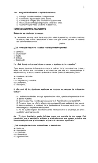 5

20.- La argumentación tiene la siguiente finalidad:

     a)   Entregar razones valederas y comprobables.
     b)   Convencer a alguien sobre cierto asunto.
     c)   Conmover al receptor ante una realidad cuestionable.
     d)   Hacer prevalecer la opinión personal sobre la de otros.
     e)   Guiar al receptor hacia una toma de decisiones.

TEXTOS DESCRIPTIVO Y EXPOSITIVO

Responda las siguientes preguntas

1.- La mesa es ancha y fuerte; tiene un pupitre; sobre el pupitre hay un tintero cuadrado
    de cristal y tres plumas. Reposan en la mesa una gran botella de tinta, un inmenso
    fajo de inmensas cuartillas....
                                                         (Azorín)

¿Qué estrategia discursiva se utiliza en el siguiente fragmento?

a) Definición
b) Enumeración
c) Relato
d) Síntesis
e) Descripción

2.- ¿Qué tipo de estructura interna presenta el siguiente texto expositivo?

“Toda lengua transmite la forma de concebir la realidad de la comunidad que posee y
refleja sus hábitos, sus costumbres y sus creencias; por ello, son imprescindibles el
respeto mutuo y el reconocimiento de la riqueza cultural que implica el plurilingüismo.”

A)   Problema – solución.
B)   Casual.
C)   Comparación y contraste.
D)   Enumerativa.
E)   Descriptiva.

3. ¿En cuál dé las siguientes opciones se presenta un recurso de ordenación
textual?

     A) Las Naciones Unidas, en cuya representación hablo, agradece la presencia de los
     25 países invitados.
     B) Estamos aquí hoy, reunidos para inaugurar la III Asamblea General de la OEA.
     C) En primer lugar, me referiré a las consecuencias políticas y sociales de esta guerra.
     D) Hemos analizado el problema de la distribución de la riqueza en el mundo y no
     hemos llegado a respuestas satisfactorias.
     E) No me puedo despedir de este encuentro internacional de la Cruz Roja, sin antes
     agradecer vuestra presencia.

4.- “El signo lingüístico suele definirse como una moneda de dos caras. Está
constituido por la asociación solidaria y arbitraria entre una imagen acústica, que
llamamos significante, y un concepto, al que se le denomina significado”.

¿Qué estrategia discursiva predomina en el texto citado:
A)   Definición
B)   Descripción
C)   Explicación
D)   Enumeración
E)   Argumentación
 