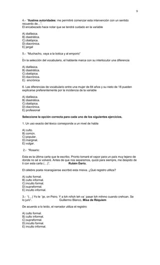 9

4.- “Ilustres autoridades: me permitiré comenzar esta intervención con un sentido
recuerdo de…”.
El encabezado hace notar que se tendrá cuidado en la variable

A) diafásica.
B) diastrática.
C) diatópica.
D) diacrónica.
E) jergal

5.- “Muchacho, vaya a la botica y al emporio”
.
En la selección del vocabulario, el hablante marca con su interlocutor una diferencia

A) diafásica.
B) diastrática.
C) diatópica.
D) diacrónica.
E) sincrónica

6. Las diferencias de vocabulario entre una mujer de 84 años y su nieto de 18 pueden
explicarse preferentemente por la incidencia de la variable

A) diafásica.
B) diastrática.
C) diatópica.
D) diacrónica.
E) profesional

Seleccione la opción correcta para cada uno de los siguientes ejercicios.

1. Un uso exacto del léxico corresponde a un nivel de habla

A) culto.
B) común.
C) popular.
D) marginal.
E) vulgar.

2.- “Rosario:

Esta es la última carta que te escribo. Pronto tomaré el vapor para un país muy lejano de
donde no sé si volveré. Antes de que nos separemos, quizá para siempre, me despido de
ti con esta carta (…)”.              Rubén Darío.

El célebre poeta nicaragüense escribió esta misiva. ¿Qué registro utiliza?

A) culto formal.
B) culto informal.
C) inculto formal.
D) supraformal.
E) inculto informal.

3.- “(…) Yo le `ije, on Peiro. Y a loh niñoh leh va´ pasar loh mihmo cuando crehcan. Se
lo juro”.                      Guillermo Blanco, Misa de Réquiem

De acuerdo a lo leído, el narrador utiliza el registro

A) culto formal.
B) culto informal.
C) supraformal.
D) inculto formal.
E) inculto informal.
 