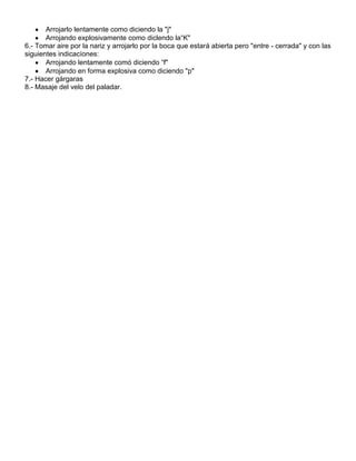 Arrojarlo lentamente como diciendo la "j"
       Arrojando explosivamente como diclendo la“K"
6.- Tomar aire por la nariz y arrojarlo por la boca que estará abierta pero "entre - cerrada" y con las
siguientes indicacíones:
       Arrojando lentamente comó diciendo “f"
       Arrojando en forma explosiva como diciendo "p"
7.- Hacer gárgaras
8.- Masaje del velo del paladar.
 