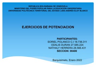REPUBLICA BOLIVARIANA DE VENEZUELA
MINISTERIO DEL PODER POPULAR PARA LA EDUCACION UNIVERSITARIA
UNIVERSIDAD POLITÉCNICA TERRITORIAL DEL ESTADO LARA ANDRÉS ELOY BLANCO
EJERCICIOS DE POTENCIACION
EJERCICIOS DE POTENCIACION
PARTICIPANTES:
SORIEL POLANCO C.I 18.736.311
ODALIS DURAN 27.585.224
NATHALY HERRERA 28.566.431
SECCION: 00400
Barquisimeto, Enero 2022
 