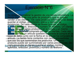 Ejercicio N°6
• Se desea informatizar la gestión de una tienda informática. La
tienda dispone de una serie de productos que se pueden
vender a los clientes. “De cada producto informático se desea
guardar el código, descripción, precio y número de
existencias. De cada cliente se desea guardar el código,
nombre, apellidos, dirección y número de teléfono. Un cliente
puede comprar varios productos en la tienda y un mismo
producto puede ser comprado por varios clientes. Cada vez
que se compre un artículo quedará registrada la compra en la
base de datos junto con la fecha en la que se ha comprado el
artículo. La tienda tiene contactos con varios proveedores
que son los que suministran los productos. Un mismo
producto puede ser suministrado por varios proveedores. De
cada proveedor se desea guardar el código, nombre,
apellidos, dirección, provincia y número de teléfono”.
 
