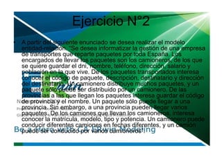 Ejercicio N°2
• A partir del siguiente enunciado se desea realizar el modelo
entidad-relación. “Se desea informatizar la gestión de una empresa
de transportes que reparte paquetes por toda España. Los
encargados de llevar los paquetes son los camioneros, de los que
se quiere guardar el dni, nombre, teléfono, dirección, salario y
población en la que vive. De los paquetes transportados interesa
conocer el código de paquete, descripción, destinatario y dirección
del destinatario. Un camionero distribuye muchos paquetes, y un
paquete sólo puede ser distribuido por un camionero. De las
provincias a las que llegan los paquetes interesa guardar el código
de provincia y el nombre. Un paquete sólo puede llegar a una
provincia. Sin embargo, a una provincia pueden llegar varios
paquetes. De los camiones que llevan los camioneros, interesa
conocer la matrícula, modelo, tipo y potencia. Un camionero puede
conducir diferentes camiones en fechas diferentes, y un camión
puede ser conducido por varios camioneros”.
 