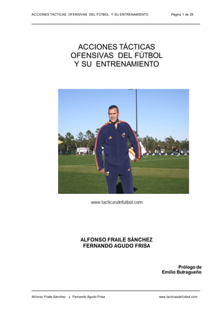 ACCIONES TÁCTICAS OFENSIVAS DEL FÚTBOL Y SU ENTRENAMIENTO             Página 1 de 28




                         ACCIONES TÁCTICAS
                       OFENSIVAS DEL FÚTBOL
                        Y SU ENTRENAMIENTO




                                    www.tacticasdefutbol.com




                              ALFONSO FRAILE SÁNCHEZ
                               FERNANDO AGUDO FRISA


                                                                        Prólogo de
                                                                Emilio Butragueño




Alfonso Fraile Sánchez y Fernando Agudo Frisa                  www.tacticasdefutbol.com
 