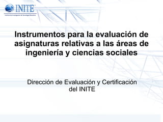Instrumentos para la evaluación de asignaturas relativas a las áreas de ingeniería y ciencias sociales Dirección de Evaluación y Certificación del INITE 