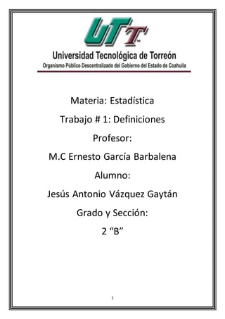 1
Materia: Estadística
Trabajo # 1: Definiciones
Profesor:
M.C Ernesto García Barbalena
Alumno:
Jesús Antonio Vázquez Gaytán
Grado y Sección:
2 “B”
 