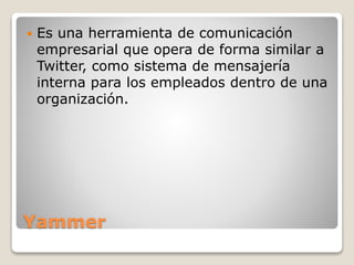 Yammer
 Es una herramienta de comunicación
empresarial que opera de forma similar a
Twitter, como sistema de mensajería
interna para los empleados dentro de una
organización.
 