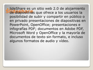 Slideshare
 lideShare es un sitio web 2.0 de alojamiento
de diapositivas que ofrece a los usuarios la
posibilidad de subir y compartir en público o
en privado presentaciones de diapositivas en
PowerPoint, OpenOffice; presentaciones e
infografías PDF; documentos en Adobe PDF,
Microsoft Word y OpenOffice y la mayoría de
documentos de texto sin formato, e incluso
algunos formatos de audio y vídeo.
 