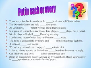 There were four books on the table. _____book was a different colour.  The Olympic Games are held _____four years.  As you know, _____parent worries about their children.  In a game of tennis there are two or four players. _____player has a racket.  Nicola plays volleyball _____Thursday evening.  I understood most of what they said but not _____ word.  The book is divided into five parts and _____of these has three sections.  I get paid _____four weeks.  We had a great weekend. I enjoyed _____minute of it.  I tried to phone her two or three times, _____but time there was no reply.  Car seat belts save lives, _____driver should wear one. (from an examination paper) Answer all five questions. Begin your answer to _____question on a separate sheet of paper.  Put in each or every  