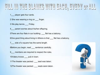 1___ player gets four cards.   2 She was wearing a ring on ___ finger.   3 We play tennis ___ Friday.   4___ parent worries about his/her offspring.   5There are four flats in our building. ___ flat has a balcony.   6One good thing about living in Athens is that ___ flat has a balcony.   7___ side of a square has the same length.   8Before you begin, read ___ sentence carefully. 9___ members are required to respect the rules. 10Valery knows ___ pub in town. 11The theater was packed. ___ seat was taken. 12The theater was packed. ___ seats were taken.   FILL IN THE BLANKS WITH EACH, EVERY or ALL 