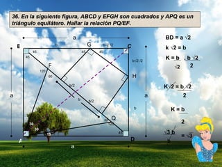 36. En la siguiente figura, ABCD y EFGH son cuadrados y APQ es un triángulo equilátero. Hallar la relación PQ/EF. A D B C G H P Q 15 30 30 15 a a a a b b √2 /2 b√2 /2 b 45 120 b b/2 b/2 60 60 120 45 45 45 45 BD = a √2  k √2 = b  K = b  . b  √ 2  √ 2 2 K√2 = b √2   2 K = b 2 √ 3 b b = √3 