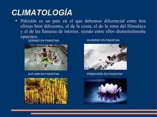 CLIMATOLOGÍA Pakistán es un país en el que debemos diferencial entre tres climas bien diferentes, el de la costa, el de la zona del Himalaya y el de las llanuras de interior, siendo entre ellos diametralmente opuestos. VERANO EN PAKISTAN INVIERNO EN PAKISTAN AUTUMN EN PAKISTAN PRIMAVERA EN PAKISTAN 