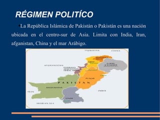 RÉGIMEN POLITÍCO La República Islámica de Pakistán o Pakistán es una nación ubicada en el centro-sur de Asia.  Limita con India, Iran, afganistan , China  y el mar Arábigo.  