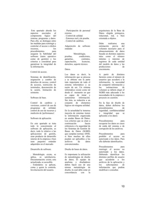 Este apartado aborda los       . Participación de personal      arquitectura de la Base de
aspectos     asociados     al   externo.                         Datos elegida jerárquica,
componente lógico del           . Control de calidad.            relacional, red, o bien
sistema: programas y datos.     . Entornos real y de prueba.     orientada a objetos.
Para ello, se distingue entre   . Control de cambios.
las medidas para restringir y                                    Debe      realizarse    una
controlar el acceso a dichos    Adquisición    de   software     estimación     previa    del
recursos,                 los   estándar.                        volumen necesario para el
procedimientos           para                                    almacenamiento de datos
asegurar la fiabilidad del                 Metodología,          basada en distintos aspectos
software (tanto operativo       pruebas,        condiciones,     tales como el número
como de gestión) y los          garantías,         contratos,    mínimo y máximo de
criterios a considerar para     capacitación,      licencias,    registros de cada entidad
garantizar la integridad de     derechos, soporte técnico.       del modelo de datos y las
la información.                                                  predicciones              de
                                Datos.                           crecimiento.
Control de acceso.
                                Los datos es decir, la           A partir de distintos
Sistemas de identificación,     información que se procesa       factores como el número de
asignación y cambio de          y se obtiene son la parte        usuarios que accederá a la
derechos de acceso, control     más importante de todo el        información, la necesidad
de accesos, restricción de      sistema informático y su         de compartir información y
terminales, desconexión de      razón de ser. Un sistema         las     estimaciones     de
la sesión, limitación de        informático existe como tal      volumen se deberá elegir el
reintento.                      desde el momento en que          SGBD más adecuado a las
                                es capaz de tratar y             necesidades de la empresa o
Software de base.               suministrar     información.     proyecto en cuestión.
                                Sin ésta, se reduciría a un
Control de cambios y            conjunto de elementos            En la fase de diseño de
versiones, control de uso de    lógicos sin ninguna utilidad.    datos, deben definirse los
programas de utilidad,                                           procedimientos           de
control de uso de recursos y    En la actualidad la inmensa      seguridad, confidencialidad
medición de 'performance'.      mayoría de sistemas tienen       e    integridad     que  se
                                la información organizada        aplicarán a los datos:
Software de aplicación.         en sendas Bases de Datos.
                                Los criterios que se citan a     Procedimientos          para
En este apartado se trata       continuación           hacen     recuperar los datos en casos
todo lo concerniente al         referencia a la seguridad de     de caída del sistema o de
software de aplicación, es      los Sistemas de Gestión de       corrupción de los archivos.
decir, todo lo relativo a las   Bases de Datos (SGBD)
aplicaciones de gestión,        que cumplan normas ANSI,         Procedimientos           para
sean producto de desarrollo     si bien muchos de ellos          prohibir el acceso no
interno de la empresa o bien    pueden ser aplicables a los      autorizado a los datos. Para
sean paquetes estándar          archivos       de      datos     ello deberán identificarlos.
adquiridos en el mercado.       convencionales.
                                                                 Procedimientos           para
Desarrollo de software.         Diseño de bases de datos.        restringir el acceso no
                                                                 autorizado a los datos.
. Metodología: existe, se       Es importante la utilización     Debiendo identificar los
aplica, es satisfactoria.       de metodologías de diseño        distintos perfiles de usuario
Documentación: existe, esta     de datos. El equipo de           que accederán a los
actualizada, es accesible.      analistas y diseñadores          archivos de la aplicación y
. Estándares: se aplican,       deben hacer uso de una           los     subconjuntos       de
como y quien lo controla.       misma metodología de             información que podrán
Involucración del usuario.      diseño, la cual debe estar en    modificar o consultar.
                                concordancia      con       la




                                                                                          10
 
