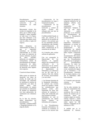 Procedimientos        para       . Construcción de los            importantes. Por ejemplo, la
mantener la consistencia y       procedimientos de copia y        recepción definitiva de las
corrección     de        la      restauración de datos.           máquinas debería estar
información    en     todo       . Construcción de los            firmada       por       los
momento.                         procedimientos          de       responsables             de
                                 restricción y control de         Explotación. Tampoco el
Básicamente existen dos          acceso.     Existen    dos       alta    de    una    nueva
niveles de integridad: la de     enfoques para este tipo de       Aplicación           podría
datos, que se refiere al tipo,   procedimientos:                  producirse si no existieran
longitud y rango aceptable                                        los   Procedimientos     de
en cada caso, y la lógica,       Confidencialidad basada en       Backup y Recuperación
que hace referencia a las        roles, que consiste en la        correspondientes.
relaciones que deben existir     definición de los perfiles de
entre las tablas y reglas del    usuario y las acciones que       3. Los Procedimientos
negocio.                         les son permitidas (lectura,     Específicos Informáticos.
                                 actualización, alta, borrado,    Igualmente, se revisara su
Debe       designarse     un     creación/eliminación       de    existencia en las áreas
Administrador de Datos, ya       tablas, modificación de la       fundamentales.          Así,
que       es      importante     estructura de las tablas).       Explotación no debería
centralizar en personas                                           explotar una Aplicación sin
especializadas en el tema        4.6 Controles para evaluar       haber exigido a Desarrollo
las tareas de redacción de       software de aplicación.          la                pertinente
normas referentes al gestor                                       documentación. Del mismo
de       datos     utilizado,    Una vez conseguida la            modo, deberá comprobarse
definición de estándares y       Operatividad      de       los   que los Procedimientos
nomenclatura, diseño de          Sistemas,     el     segundo     Específicos no se opongan a
procedimientos de arranque,      objetivo de la auditoría es la   los          Procedimientos
recuperación de datos,           verificación      de        la   Generales. En todos los
asesoramiento al personal        observancia de las normas        casos anteriores, a su vez,
de desarrollo entre algunos      teóricamente existentes en       deberá verificarse que no
otros aspectos.                  el      departamento        de   existe contradicción alguna
                                 Informática y su coherencia      con la Normativa y los
Creación de bases de datos.      con las del resto de la          Procedimientos Generales
                                 empresa. Para ello, habrán       de la propia empresa, a los
Debe crearse un entorno de       de revisarse sucesivamente       que la Informática debe
desarrollo con datos de          y en este orden:                 estar sometida.
prueba, de modo que las
actividades del desarrollo       1. Las Normas Generales de       4.7 Controles para prevenir
no interfieran el entorno de     la Instalación Informática.      crímenes      y     fraudes
explotación. Los datos de        Se realizará una revisión        informáticos.
prueba       deben      estar    inicial sin estudiar a fondo
dimensionados de manera          las contradicciones que           En los años recientes las
que permitan la realización      pudieran     existir,   pero     redes de computadoras han
de pruebas de integración        registrando las áreas que        crecido      de      manera
con otras aplicaciones, de       carezcan de normativa, y         asombrosa. Hoy en día, el
rendimiento con volúmenes        sobre todo verificando que       número de usuarios que se
altos.                           esta Normativa General .         comunican,      hacen   sus
                                 Informática no está en           compras, pagan sus cuentas,
En la fase de creación,          contradicción con alguna         realizan negocios y hasta
deben desarrollarse los          Norma        General      no     consultan con sus médicos
procedimientos           de      informática de la empresa.       online supera los 200
seguridad, confidencialidad                                       millones, comparado con 26
e integridad definidos en la     2. Los Procedimientos            millones en 1995.
etapa de diseño:                 Generales Informáticos. Se
                                 verificará su existencia, al     A medida que se va
                                 menos en los sectores más        ampliando la Internet,




                                                                                          11
 