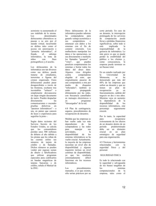 asimismo va aumentando el       Otros delincuentes de la        corto periodo. En caso de
uso indebido de la misma.       informática pueden sabotear     un desastre, la interrupción
Los            denominados      las computadoras para           prolongada de los servicios
delincuentes cibernéticos se    ganarle ventaja económica a     de computación puede
pasean a su aire por el         sus      competidores      o    llevar a pérdidas financieras
mundo virtual, incurriendo      amenazar con daños a los        significativas, sobre todo si
en delitos tales como el        sistemas con el fin de          está       implicada       la
acceso sin autorización o       cometer extorsión. Los          responsabilidad      de    la
"piratería informática", el     malhechores manipulan los       gerencia de informática. Lo
fraude,     el      sabotaje    datos o las operaciones, ya     más grave es que se puede
informático, la trata de        sea directamente o mediante     perder la credibilidad del
niños       con        fines    los llamados "gusanos" o        público o los clientes y,
pornográficos y el acecho.      "virus",     que     pueden     como consecuencia, la
                                paralizar completamente los     empresa puede terminar en
Los delincuentes de la          sistemas o borrar todos los     un fracaso total.
informática son tan diversos    datos del disco duro.
como sus delitos; puede         Algunos virus dirigidos         En un estudio realizado por
tratarse de estudiantes,        contra         computadoras     la       Universidad      de
terroristas o figuras del       elegidas al azar; que           Minnesota,        se      ha
crimen organizado. Estos        originalmente pasaron de        demostrado que más del
delincuentes pueden pasar       una computadora a otra por      60% de las empresas que
desapercibidos a través de      medio       de     disquetes    sufren un desastre y que no
las fronteras, ocultarse tras   "infectados"; también se        tienen     un     plan    de
incontables "enlaces" o         están            propagando     recuperación       ya     en
simplemente desvanecerse        últimamente por las redes,      funcionamiento, saldrán del
sin dejar ningún documento      con frecuencia camuflados       negocio en dos o tres años.
de rastro. Pueden despachar     en mensajes electrónicos o      Mientras vaya en aumento
directamente              las   en                programas     la dependencia de la
comunicaciones o esconder       "descargados" de la red.        disponibilidad     de    los
pruebas      delictivas    en                                   recursos informáticos, este
"paraísos informáticos" - o     4.8 Plan de contingencia,       porcentaje      seguramente
sea, en países que carecen      seguros, procedimientos de      crecerá.
de leyes o experiencia para     recuperación de desastres.
seguirles la pista -.                                           Por lo tanto, la capacidad
                                Medida que las empresas se      para             recuperarse
Según datos recientes del       han vuelto cada vez más         exitosamente de los efectos
Servicio Secreto de los         dependientes      de      las   de un desastre dentro de un
Estados Unidos, se calcula      computadoras y las redes        periodo      predeterminado
que     los    consumidores     para       manejar       sus    debe ser un elemento
pierden unos 500 millones       actividades,               la   crucial    en     un    plan
de dólares al año debido a      disponibilidad     de    los    estratégico de seguridad
los piratas que les roban de    sistemas informáticos se ha     para una organización.
las cuentas online sus          vuelto crucial. Actualmente,
números de tarjeta de           la mayoría de las empresas      4.9 Técnicas y herramientas
crédito y de llamadas.          necesitan un nivel alto de      relacionadas     con     la
Dichos números se pueden        disponibilidad y algunas        seguridad física y del
vender por jugosas sumas        requieren incluso un nivel      personal.
de dinero a falsificadores      continuo de disponibilidad,
que utilizan programas          ya que les resultaría           SEGURIDAD FISICA
especiales para codificarlos    extremadamente        difícil
en bandas magnéticas de         funcionar sin los recursos      Es todo lo relacionado con
tarjetas bancarias y de         informáticos.                   la seguridad y salvaguarda
crédito, señala el Manual de                                    de los bienes tangibles de
la ONU.                         Los          procedimientos     los                sistemas
                                manuales, si es que existen,    computacionales de la
                                sólo serían prácticos por un    empresa, tales como el




                                                                                         12
 