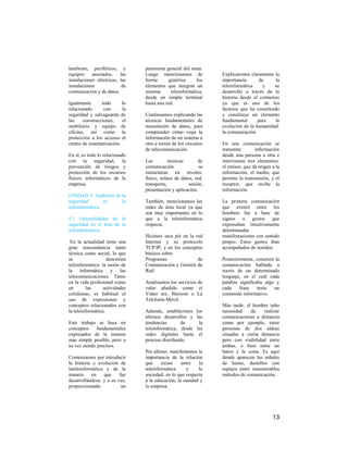 hardware, periféricos, y        panorama general del tema.
equipos     asociados,    las   Luego mencionamos de             Explicaremos claramente la
instalaciones eléctricas, las   forma       genérica      los    importancia       de      la
instalaciones              de   elementos que integran un        teleinformática     y    su
comunicación y de datos.        sistema      teleinformática,    desarrollo a través de la
                                desde un simple terminal         historia desde el comienzo
Igualmente      todo       lo   hasta una red.                   ya que es uno de los
relacionado      con       la                                    factores que ha constituido
seguridad y salvaguarda de      Continuamos explicando las       y constituye un elemento
las    construcciones,     el   técnicas fundamentales de        fundamental      para     la
mobiliario y equipo de          transmisión de datos, para       evolución de la humanidad:
oficina, así como la            comprender cómo viaja la         la comunicación.
protección a los accesos al     información de un sistema a
centro de sistematización.      otro a través de los circuitos   En una comunicación se
                                de telecomunicación.             transmite       información
En sí, es todo lo relacionado                                    desde una persona a otra e
con la seguridad, la            Las         técnicas       de    intervienen tres elementos:
prevención de riesgos y         comunicación               se    el emisor, que da origen a la
protección de los recursos      estructuran en niveles:          información, el medio, que
físicos informáticos de la      físico, enlace de datos, red,    permite la transmisión, y el
empresa.                        transporte,           sesión,    receptor, que recibe la
                                presentación y aplicación.       información.
UNIDAD V Auditoria de la
seguridad        en   la        También, mencionamos las         La primera comunicación
teleinformática.                redes de área local ya que       que existió entre los
                                son muy importantes en lo        hombres fue a base de
5.1 Generalidades de la         que a la teleinformática         signos o gestos que
seguridad en el área de la      respecta.                        expresaban intuitivamente
teleinformática.                                                 determinadas
                                Hicimos inca pié en la red       manifestaciones con sentido
 En la actualidad tiene una     Internet y su protocolo          propio. Estos gestos iban
gran trascendencia tanto        TCP/IP, y en los conceptos       acompañados de sonidos.
técnica como social, lo que     básicos sobre
se                  denomina    Programas               de       Posteriormente, comenzó la
teleinformática: la unión de    Comunicación y Gestión de        comunicación hablada a
la informática y las            Red.                             través de un determinado
telecomunicaciones. Tanto                                        lenguaje, en el cuál cada
en la vida profesional como     Analizamos los servicios de      palabra significaba algo y
en       las      actividades   valor añadido como el            cada    frase    tenía  un
cotidianas, es habitual el      Video tex, Ibercom o La          contenido informativo.
uso de expresiones y            Telefonía Móvil.
conceptos relacionados con                                       Más tarde, el hombre tubo
la teleinformática.             Además, establecimos los         necesidad    de    realizar
                                últimos desarrollos y las        comunicaciones a distancia
Este trabajo se basa en         tendencias        de    la       como por ejemplo, entre
conceptos     fundamentales     teleinformática, desde las       personas de dos aldeas
expresados de la manera         redes digitales hasta el         situadas a cierta distancia
más simple posible, pero a      proceso distribuido.             pero con visibilidad entre
su vez siendo precisos.                                          ambas, o bien entre un
                                Por último, manifestamos la      barco y la costa. Es aquí
Comenzamos por introducir       importancia de la relación       donde aparecen las señales
la historia y evolución de      que     existe    entre   la     de humo, destellos con
lateleinformática y de la       teleinformática      y    la     espejos entre innumerables
manera      en   que     fue    sociedad, en lo que respecta     métodos de comunicación.
desarrollándose, y a su vez,    a la educación, la sanidad y
proporcionando            un    la empresa.




                                                                                          13
 