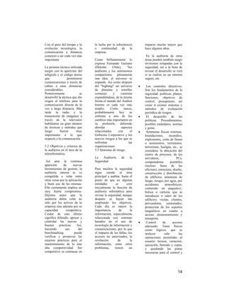 Con el paso del tiempo y la     la lucha por la subsistencia     impacto mucho mayor que
evolución tecnológica, la       o continuidad de la              hace algunos años.
comunicación a distancia        empresa.
comenzó a ser cada vez más                                        En la auditoría de otras
importante.                     Como brillantemente lo           áreas pueden también surgir
                                expresa Fernando Gaziano         revisiones solapadas con la
La primera técnica utilizada    (Deloitte    Chile),    "los     seguridad; así a la hora de
surgió con la aparición del     auditores y los astrónomos       revisar el desarrollo se verá
telégrafo y el código morse     compartimos     plenamente       si se realiza en un entorno
que               permitieron   una idea: el universo se         seguro, etc.
comunicaciones a través de      expande. Así como después
cables a unas distancias        del "bigbang" un universo         Los controles directivos.
considerables.                  de planetas y estrellas          Son los fundamentos de la
Posteriormente             se   comenzó      y     continúa      seguridad: políticas, planes,
desarrolló la técnica que dio   expandiéndose, de la misma       funciones, objetivos de
origen al teléfono para la      forma el mundo del Auditor       control, presupuesto, así
comunicación directa de la      Interno es cada vez más          como si existen sistemas y
voz a larga distancia. Más      amplio.    Como       nunca,     métodos de evaluación
tarde la radio y la             probablemente     hoy     se     periódica de riesgos.
transmisión de imágenes a       enfrenta a uno de los             El desarrollo de las
través de la televisión         cambios más importantes en       políticas. Procedimientos,
habilitaron un gran número      su profesión, debiendo           posibles estándares, normas
de técnicas y métodos que       abordar             aspectos     y guías.
luego       fueron       muy    relacionados     con      el      Amenazas físicas externas.
importantes a lo que            Gobierno Corporativo y los       Inundaciones,      incendios,
respecta a la comunicación.     nuevos riesgos a los que se      explosiones, corte de líneas
                                enfrentan                las     o suministros, terremotos,
5.2 Objetivos y criterios de    organizaciones.                  terrorismo, huelgas, etc., se
la auditoria en el área de la   5.3 Síntomas de riesgo.          considera: la ubicación del
teleinformática.                                                 centro de procesos, de los
                                La    Auditoría      de     la   servidores,               PCs,
 Así ante la continua           Seguridad                        computadoras         portátiles
aparición     de      nuevas                                     (incluso fuera de las
herramientas de gestión, la     Para muchos la seguridad         oficinas); estructura, diseño,
auditoría interna se ve         sigue siendo el área             construcción y distribución
compelida a velar entre         principal a auditar, hasta el    de edificios; amenazas de
otras cosas por la aplicación   punto de que en algunas          fuego, riesgos por agua, por
y buen uso de las mismas.       entidades        se     creó     accidentes      atmosféricos;
Ello ciertamente implica un     inicialmente la función de       contenido en paquetes},
muy fuerte compromiso.          auditoría informática para       bolsos o carteras que se
Dijimos antes que la            revisar la seguridad, aunque     introducen o salen de los
auditoría debía velar no        después se hayan ido             edificios; visitas, clientes,
sólo por los activos de la      ampliando los objetivos.         proveedores, contratados;
empresa sino además por su      Cada día es mayor la             protección de los soportes
capacidad        competitiva.   importancia         de      la   magnéticos en cuanto a
Cuidar de esto último           información, especialmente       acceso, almacenamiento y
significa difundir, apoyar y    relacionada con sistemas         transporte.
controlar las nuevas y          basados en el uso de              Control       de     accesos
buenas     prácticas.    Así,   tecnología de información y      adecuado. Tanto físicos
haciendo        uso       del   comunicaciones, por lo que       como lógicos, que se
benchmarking           puede    el impacto de las fallas, los    realicen        sólo        las
verificar y promover las        accesos no autorizados, la       operaciones permitidas al
mejores prácticas para el       revelación         de       la   usuario: lectura, variación,
mantenimiento de la más         información, entre otros         ejecución, borrado y copia,
alta competitividad. Ser        problemas,      tienen     un    y quedando las pistas
competitivo es continuar en                                      necesarias para el control y




                                                                                            14
 