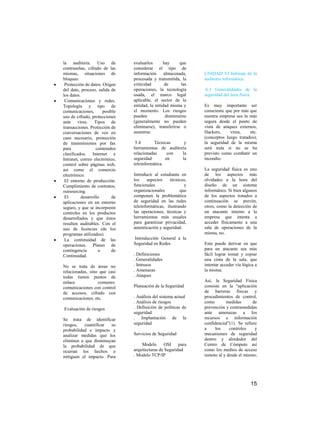la auditoría. Uso de            evaluarlos      hay      que
contraseñas, cifrado de las     considerar el tipo de
mismas, situaciones de          información      almacenada,    UNIDAD VI Informe de la
bloqueo.                        procesada y transmitida, la     auditoria informática.
 Protección de datos. Origen    criticidad       de       las
del dato, proceso, salida de    operaciones, la tecnología       6.1 Generalidades de la
los datos.                      usada, el marco legal           seguridad del área física.
 Comunicaciones y redes.        aplicable, el sector de la
Topología y tipo de             entidad, la entidad misma y     Es muy importante ser
comunicaciones,       posible   el momento. Los riesgos         consciente que por más que
uso de cifrado, protecciones    pueden            disminuirse   nuestra empresa sea la más
ante virus. Tipos de            (generalmente no pueden         segura desde el punto de
transacciones. Protección de    eliminarse), transferirse o     vista de ataques externos,
conversaciones de voz en        asumirse.                       Hackers,     virus,    etc.
caso necesario, protección                                      (conceptos luego tratados);
de transmisiones por fax         5.4       Técnicas     y       la seguridad de la misma
para               contenidos   herramientas de auditoría       será nula si no se ha
clasificados. Internet e        relacionadas      con  la       previsto como combatir un
Intranet, correo electrónico,   seguridad        en    la       incendio.
control sobre páginas web,      teleinformática.
así como el comercio                                            La seguridad física es uno
electrónico.                    Introducir al estudiante en     de los aspectos más
 El entorno de producción.      los     aspectos    técnicos,   olvidados a la hora del
Cumplimiento de contratos,      funcionales                y    diseño de un sistema
outsourcing.                    organizacionales         que    informático. Si bien algunos
 El        desarrollo      de   componen la problemática        de los aspectos tratados a
aplicaciones en un entorno      de seguridad en las redes       continuación se prevén,
seguro, y que se incorporen     teleinformáticas, ilustrando    otros, como la detección de
controles en los productos      las operaciones, técnicas y     un atacante interno a la
desarrollados y que éstos       herramientas más usuales        empresa que intenta a
resulten auditables. Con el     para garantizar privacidad,     acceder físicamente a una
uso de licencias (de los        autenticación y seguridad.      sala de operaciones de la
programas utilizados).                                          misma, no.
 La continuidad de las          Introducción General a la
operaciones. Planes de          Seguridad en Redes              Esto puede derivar en que
contingencia        o      de                                   para un atacante sea más
Continuidad.                    . Definiciones                  fácil lograr tomar y copiar
                                . Generalidades                 una cinta de la sala, que
No se trata de áreas no         . Intrusos                      intentar acceder vía lógica a
relacionadas, sino que casi     . Amenazas                      la misma.
todas tienen puntos de          . Ataques
enlace            comunes:                                      Así, la Seguridad Física
comunicaciones con control      Planeación de la Seguridad      consiste en la “aplicación
de accesos, cifrado con                                         de barreras físicas y
comunicaciones, etc.            . Análisis del sistema actual   procedimientos de control,
                                . Análisis de riesgos           como       medidas        de
Evaluación de riesgos           . Definición de políticas de    prevención y contramedidas
                                seguridad                       ante amenazas a los
Se trata de identificar         . Implantación de la            recursos e información
riesgos,   cuantificar su       seguridad                       confidencial”(1). Se refiere
probabilidad e impacto y                                        a     los    controles     y
analizar medidas que los        Servicios de Seguridad          mecanismos de seguridad
eliminen o que disminuyan                                       dentro y alrededor del
la probabilidad de que          .   Modelo      OSI     para    Centro de Cómputo así
ocurran los hechos o            arquitecturas de Seguridad      como los medios de acceso
mitiguen el impacto. Para       . Modelo TCP/IP                 remoto al y desde el mismo;




                                                                                         15
 