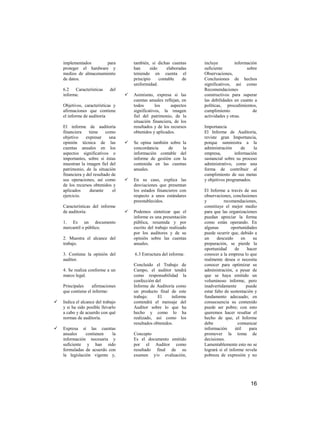 implementados       para            también, si dichas cuentas      incluye          información
    proteger el hardware y              han      sido     elaboradas    suficiente             sobre
    medios de almacenamiento            teniendo en cuenta el           Observaciones,
    de datos.                           principio     contable    de    Conclusiones de hechos
                                        uniformidad.                    significativos, así como
    6.2 Características      del                                        Recomendaciones
    informe.                           Asimismo, expresa si las        constructivos para superar
                                        cuentas anuales reflejan, en    las debilidades en cuanto a
    Objetivos, características y        todos       los     aspectos    políticas, procedimientos,
    afirmaciones que contiene           significativos, la imagen       cumplimiento              de
    el informe de auditoría             fiel del patrimonio, de la      actividades y otras.
                                        situación financiera, de los
    El informe de auditoría             resultados y de los recursos    Importancia
    financiera    tiene     como        obtenidos y aplicados.          El Informe de Auditoría,
    objetivo     expresar     una                                       reviste gran Importancia,
    opinión técnica de las             Se opina también sobre la       porque suministra a la
    cuentas anuales en los              concordancia     de    la       administración      de    la
    aspectos significativos o           información contable del        empresa,        información
    importantes, sobre si éstas         informe de gestión con la       sustancial sobre su proceso
    muestran la imagen fiel del         contenida en las cuentas        administrativo, como una
    patrimonio, de la situación         anuales.                        forma de contribuir al
    financiera y del resultado de                                       cumplimiento de sus metas
    sus operaciones, así como          En su caso, explica las         y objetivos programados.
    de los recursos obtenidos y         desviaciones que presentan
    aplicados      durante     el       los estados financieros con     El Informe a través de sus
    ejercicio.                          respecto a unos estándares      observaciones, conclusiones
                                        preestablecidos.                y          recomendaciones,
    Características del informe                                         constituye el mejor medio
    de auditoría:                      Podemos sintetizar que el       para que las organizaciones
                                        informe es una presentación     puedan apreciar la forma
    1. Es un documento                  pública, resumida y por         como están operando. En
    mercantil o público.                escrito del trabajo realizado   algunas        oportunidades
                                        por los auditores y de su       puede ocurrir que, debido a
    2. Muestra el alcance del           opinión sobre las cuentas       un     descuido      en    su
    trabajo.                            anuales.                        preparación, se pierde la
                                                                        oportunidad      de     hacer
    3. Contiene la opinión del          6.3 Estructura del informe.     conocer a la empresa lo que
    auditor.                                                            realmente desea o necesita
                                        Concluido el Trabajo de         conocer para optimizar su
    4. Se realiza conforme a un         Campo, el auditor tendrá        administración, a pesar de
    marco legal.                        como responsabilidad la         que se haya emitido un
                                        confección del                  voluminoso informe, pero
    Principales     afirmaciones        Informe de Auditoría como       inadvertidamente        puede
    que contiene el informe:            un producto final de este       estar falto de sustentación y
                                        trabajo.     El     informe     fundamento adecuado; en
   Indica el alcance del trabajo       contendrá el mensaje del        consecuencia su contenido
    y si ha sido posible llevarlo       Auditor sobre lo que ha         puede ser pobre; con esto
    a cabo y de acuerdo con qué         hecho y como lo ha              queremos hacer resaltar el
    normas de auditoría.                realizado, así como los         hecho de que, el Informe
                                        resultados obtenidos.           debe               comunicar
   Expresa si las cuentas                                              información      útil    para
    anuales     contienen   la          Concepto                        promover la toma de
    información necesaria y             Es el documento emitido         decisiones.
    suficiente y han sido               por el Auditor como             Lamentablemente esto no se
    formuladas de acuerdo con           resultado final de su           logrará si el informe revela
    la legislación vigente y,           examen y/o evaluación,          pobreza de expresión y no




                                                                                                 16
 