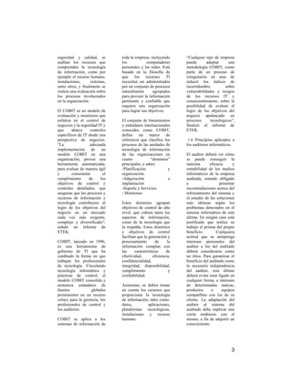 seguridad y calidad, se         toda la empresa, incluyendo       “Cualquier tipo de empresa
auditan los recursos que        los            computadores       puede       adoptar     una
comprenden la tecnología        personales y las redes. Está      metodología COBIT, como
de información, como por        basado en la filosofía de         parte de un proceso de
ejemplo el recurso humano,      que los recursos TI               reingeniería en aras de
instalaciones,      sistemas,   necesitan ser administrados       reducir los índices de
entre otros, y finalmente se    por un conjunto de procesos       incertidumbre         sobre
realiza una evaluación sobre    naturalmente      agrupados       vulnerabilidades y riesgos
los procesos involucrados       para proveer la información       de los recursos IT y
en la organización.             pertinente y confiable que        consecuentemente, sobre la
                                requiere una organización         posibilidad de evaluar el
El COBIT es un modelo de        para lograr sus objetivos.        logro de los objetivos del
evaluación y monitoreo que                                        negocio apalancado en
enfatiza en el control de       El conjunto de lineamientos       procesos      tecnológicos”,
negocios y la seguridad IT y    y estándares internacionales      finalizó el informe de
que     abarca      controles   conocidos como COBIT,             ETEK.
específicos de IT desde una     define un marco de
perspectiva de negocios.        referencia que clasifica los       1.6 Principios aplicados a
“La                 adecuada    procesos de las unidades de       los auditores informáticos.
implementación de un            tecnología de información
modelo COBIT en una             de las organizaciones en          El auditor deberá ver cómo
organización, provee una        cuatro            “dominios”      se puede conseguir la
herramienta automatizada,       principales, a saber:             máxima         eficacia      y
para evaluar de manera ágil     -Planificación             y      rentabilidad de los medios
y        consistente       el   organización                      informáticos de la empresa
cumplimiento       de     los   -Adquisición               e      auditada, estando obligado
objetivos de control y          implantación                      a                    presentar
controles detallados, que       -Soporte y Servicios              recomendaciones acerca del
aseguran que los procesos y     - Monitoreo                       reforzamiento del sistema y
recursos de información y                                         el estudio de las soluciones
tecnología contribuyen al       Estos dominios agrupan            más idóneas según los
logro de los objetivos del      objetivos de control de alto      problemas detectados en el
negocio en un mercado           nivel, que cubren tanto los       sistema informático de esta
cada vez más exigente,          aspectos de información,          última. En ningún caso está
complejo y diversificado”,      como de la tecnología que         justificado que realice su
señaló un informe de            la respalda. Estos dominios       trabajo el prisma del propio
ETEK.                           y objetivos de control            beneficio.         Cualquiera
                                facilitan que la generación y     actitud que se anteponga
COBIT, lanzado en 1996,         procesamiento        de      la   intereses personales del
es una herramienta de           información cumplan con           auditor a los del auditado
gobierno de TI que ha           las     características     de    deberá considerarse como
cambiado la forma en que        efectividad,        eficiencia,   no ética. Para garantizar el
trabajan los profesionales      confidencialidad,                 beneficio del auditado como
de tecnología. Vinculando       integridad, disponibilidad,       la necesaria independencia
tecnología informática y        cumplimiento                  y   del auditor, este último
prácticas de control, el        confiabilidad.                    deberá evitar estar ligado en
modelo COBIT consolida y                                          cualquier forma, a intereses
armoniza estándares de          Asimismo, se deben tomar          de determinadas marcas,
fuentes             globales    en cuenta los recursos que        productos       o     equipos
prominentes en un recurso       proporciona la tecnología         compatibles con los de su
crítico para la gerencia, los   de información, tales como:       cliente. La adaptación del
profesionales de control y      datos,        aplicaciones,       auditor al sistema del
los auditores.                  plataformas tecnológicas,         auditado debe implicar una
                                instalaciones y recurso           cierta simbiosis con el
COBIT se aplica a los           humano.                           mismo, a fin de adquirir un
sistemas de información de                                        conocimiento




                                                                                              3
 