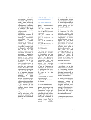 pormenorizado        de     sus   UNIDAD II Planeación de         sustanciosas), herramientas
características intrínsecas.      la auditoria Informática.       y conocimientos previos,
Únicamente en los casos en                                        así como de crear su equipo
el que el auditor dedujese la     2.1 Fases de la auditoria.      de auditores expertos en la
imposibilidad de que el                                           materia con el fin de evitar
sistema pudiera acomodarse         Fase I: Conocimientos del      tiempos muertos a la hora
a las exigencias propias de       Sistema                         de iniciar la auditoria.
su cometido, este podrá           Fase II: Análisis de
proponer       un      cambio     transacciones y recursos        Es de tomarse en cuenta que
cualitativamente                  Fase III: Análisis de riesgos   el propietario de dicha
significativo                de   y amenazas                      empresa,      ordena    una
determinados elementos o          Fase IV: Análisis de            auditoria cuando siente que
del       propio       sistema    controles                       un área tiene una falla o
informático       globalmente     Fase V: Evaluación de           simplemente no trabaja
contemplado. Una vez              Controles                       productivamente como se
estudiado       el     sistema    Fase VI: El Informe de          sugiere, por esta razón
informático a auditar, el         auditoria                       habrá puntos claves que se
auditor deberá establecer         Fase VII: Seguimiento de        nos instruya sean revisados,
los requisitos mínimos,           las Recomendaciones             hay que recordar que las
aconsejables y óptimos para                                       auditorias parten desde un
su adecuación a la finalidad      2.1.1 Planeación.               ámbito administrativo y no
para la que ha sido                                               solo    desde     la   parte
diseñado. El auditor deberá       Para hacer una adecuada         tecnológica, porque al fin
lógicamente abstenerse de         planeación de la auditoría      de cuentas hablamos de
recomendar         actuaciones    en informática, hay que         tiempo     y     costo   de
innecesariamente onerosas,        seguir una serie de pasos       producción, ejercicio de
dañinas o que generen             previos que permitirán          ventas, etc. Es decir, todo
riesgos injustificados para       dimensionar el tamaño y         aquello que representa un
el auditado. Una de las           características  de    área     gasto para la empresa.
cuestiones                 más    dentro del organismo a
controvertidas, respecto de       auditar,     sus  sistemas,     2.1.3 Revisión detallada.
la aplicación de este             organización y equipo. En
principio, es la referente a      el caso de la auditoría en       Los objetos de la fase
facilitar el derecho de las       informática, la planeación      detallada son los de obtener
organizaciones auditadas a        es fundamental, pues habrá      la información necesaria
la libre elección del auditor.    que hacerla desde el punto      para que el auditor tenga un
Si el auditado decidiera          de vista de los dos             profundo entendimiento de
encomendar          posteriores   objetivos:                      los controles usados dentro
auditorías        a       otros                                   del área de informática.
profesionales,            éstos   • Evaluación de los sistemas
deberías poder tener acceso       y procedimientos.               El auditor debe de decidir
a los informes de los             • Evaluación de los equipos     se       debe      continuar
trabajos profesionales, éstos     de cómputo.                     elaborando pruebas de
deberían poder tener acceso                                       consentimiento, con la
a los informes de los             2.1.2 Revisión preliminar.      esperanza de obtener mayor
trabajos        anteriormente                                     confianza por medio del
realizados sobre el sistema        En esta fase el auditor debe   sistema de control interno, o
del auditado.                     de     armarse      de     un   proceder directamente a
                                  conocimiento amplio del         revisión con los usuarios
del grado de cobertura que        área que va a auditar, los      (pruebas compensatorias) o
dan las aplicaciones a las        objetivos que debe cumplir,     a las pruebas sustantivas.
necesidades estratégicas y        tiempos (una empresa no
operativas de información         pude dejar sus equipos y        2.1.4 Examen y evaluación
de la empresa.                    personal que lo opera sin       de la información.
                                  trabajar porque esto le
                                  genera               pérdidas




                                                                                              4
 