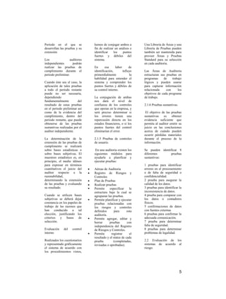 Periodo en el que se                hemos de conjugar ambos a        Una Librería de Áreas y una
desarrollan las pruebas y su        fin de realizar un análisis e    Librería de Pruebas pueden
extensión                           identificar    los   puntos      también ser mantenida para
                                    fuertes y débiles del            proveer Áreas y Pruebas
Los                auditores        sistema.                         Standard para su selección
independientes       podrán                                          en cada auditoria.
realizar las pruebas de             En      esa      labor      de
cumplimiento durante el             identificación,        influye   Las Áreas de Auditoria
periodo preliminar.                 primordialmente             la   estructuran sus pruebas en
                                    habilidad para entender el       programas     de    trabajo
Cuando éste sea el caso, la         sistema y comprender los         lógicos y pueden usarse
aplicación de tales pruebas         puntos fuertes y débiles de      para capturar información
a todo el periodo restante          su control interno.              relacionada     con     los
puede no ser necesaria,                                              objetivos de cada programa
dependiendo                         La conjugación de ambas          de trabajo.
fundamentalmente         del        nos dará el nivel de
resultado de estas pruebas          confianza de los controles       2.1.6 Pruebas sustantivas.
en el periodo preliminar así        que operan en la empresa, y
como de la evidencia del            será preciso determinar si        El objetivo de las pruebas
cumplimiento, dentro del            los errores tienen una           sustantivas   es    obtener
periodo restante, que puede         repercusión directa en los       evidencia suficiente que
obtenerse de las pruebas            estados financieros, o si los    permita al auditor emitir su
sustantivas realizadas por el       puntos fuertes del control       juicio en las conclusiones
auditor independiente.              eliminarían el error.            acerca de cuándo pueden
                                                                     ocurrir pérdidas materiales
La determinación de la              2.1.5 Pruebas de controles       durante el proceso de la
extensión de las pruebas de         de usuario.                      información.
cumplimento se realizará
sobre bases estadísticas o           En una auditoria existen los    Se pueden identificar 8
sobre bases subjetivas. El          siguientes módulos para          diferentes      pruebas
muestreo estadístico es, en         ayudarle a planificar y          sustantivas:
principio, el medio idóneo          ejecutar pruebas:
para expresar en términos                                            1 pruebas para identificar
cuantitativos el juicio del         Aéreas de Auditoria              errores en el procesamiento
auditor respecto a la               Registro de Riesgos y            o de falta de seguridad o
razonabilidad,                      Controles                        confidencialidad.
determinando la extensión           Plan de Pruebas                  2 prueba para asegurar la
de las pruebas y evaluando          Realizar pruebas                 calidad de los datos.
su resultado.                      Permite     especificar     la   3 pruebas para identificar la
                                    estructura bajo la cual se       inconsistencia de datos.
Cuando se utilicen bases            agruparan las pruebas.           4 prueba para comparar con
subjetivas se deberá dejar         Permite planificar y ejecutar    los datos o contadores
constancia en los papeles de        pruebas relacionadas con         físicos.
trabajo de las razones que          los riesgos y controles          5 confirmaciones de datos
han conducido a tal                 definidos      para       esta   con fuentes externas
elección, justificando los          auditoría.                       6 pruebas para confirmar la
criterios y bases de               Permite agregar, editar y        adecuada comunicación.
selección.                          borrar      pruebas       con    7 prueba para determinar
                                    independencia del Registro       falta de seguridad.
Evaluación     del   control        de Riesgos y Controles.          8 pruebas para determinar
interno                            Permite      registrar      el   problemas de legalidad.
                                    resultado y el status de cada
Realizados los cuestionarios        prueba         (completadas,     2.2 Evaluación de los
y representado gráficamente         revisadas o aprobadas).          sistemas de acuerdo al
el sistema de acuerdo con                                            riesgo.
los procedimientos vistos,




                                                                                                  5
 