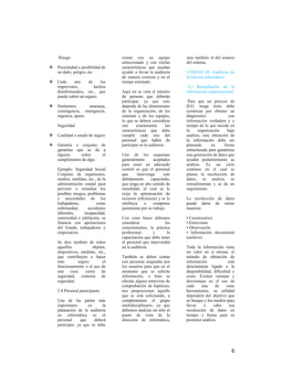 Riesgo                         contar con un equipo              sino también el del usuario
                                   seleccionado y con ciertas        del sistema.
   Proximidad o posibilidad de    características que puedan
    un daño, peligro, etc.         ayudar a llevar la auditoria      UNIDAD III Auditoria de
                                   de manera correcta y en el        la función informática.
   Cada     uno      de    los    tiempo estimado.
    imprevistos,         hechos                                       3.1 Recopilación de la
    desafortunados, etc., que      Aquí no se verá el número         información organizacional.
    puede cubrir un seguro.        de persona que deberán
                                   participar, ya que esto            Para que un proceso de
   Sinónimos:       amenaza,      depende de las dimensiones        D.O. tenga éxito debe
    contingencia, emergencia,      de la organización, de los        comenzar por obtener un
    urgencia, apuro.               sistemas y de los equipos,        diagnostico              con
                                   lo que se deberá considerar       información verdadera y a
    Seguridad                      son      exactamente        las   tiempo de lo que sucede en
                                   características que debe          la     organización     bajo
   Cualidad o estado de seguro    cumplir cada uno del              análisis, esta obtención de
                                   personal que habrá de             la información debe ser
   Garantía o conjunto de         participar en la auditoria.       planeada       en     forma
    garantías que se da a                                            estructurada para garantizar
    alguien      sobre    el       Uno de los esquemas               una generación de datos que
    cumplimiento de algo.          generalmente       aceptados      ayuden posteriormente su
                                   para tener un adecuado            análisis. Es un ciclo
    Ejemplo: Seguridad Social      control es que el personal        continuo en el cual se
    Conjunto de organismos,        que      intervenga      esté     planea la recolección de
    medios, medidas, etc., de la   debidamente      capacitado,      datos, se analiza, se
    administración estatal para    que tenga un alto sentido de      retroalimentan y se da un
    prevenir o remediar los        moralidad, al cual se le          seguimiento.
    posibles riesgos, problemas    exija la optimización de
    y necesidades de los           recursos (eficiencia) y se le     La recolección de datos
    trabajadores,          como    retribuya     o    compense       puede darse de varias
    enfermedad,       accidentes   justamente por su trabajo.        maneras:
    laborales,      incapacidad,
    maternidad o jubilación; se    Con estas bases debemos           • Cuestionarios
    financia con aportaciones      considerar              los       • Entrevistas
    del Estado, trabajadores y     conocimientos, la práctica        • Observación
    empresarios.                   profesional      y       la       • Información documental
                                   capacitación que debe tener       (archivo)
    Se dice también de todos       el personal que intervendrá
    aquellos            objetos,   en la auditoria.                  Toda la información tiene
    dispositivos, medidas, etc.,                                     un valor en sí misma, el
    que contribuyen a hacer        También se deben contar           método de obtención de
    más         seguro        el   con personas asignadas por        información              está
    funcionamiento o el uso de     los usuarios para que en el       directamente ligado a la
    una     cosa:   cierre   de    momento que se solicite           disponibilidad, dificultad y
    seguridad, cinturón de         información, o bien se            costo. Existen ventajas y
    seguridad.                     efectúe alguna entrevista de      desventajas en el uso de
                                   comprobación de hipótesis,        cada     una      de    estas
    2.4 Personal participante.     nos proporcionen aquello          herramientas, su utilidad
                                   que se está solicitando, y        dependerá del objetivo que
    Una de las partes más          complementen el grupo             se busque y los medios para
    importantes      en     la     multidisciplinario, ya que        llevar     a     cabo     esa
    planeación de la auditoría     debemos analizar no sólo el       recolección de datos en
    en informática es el           punto de vista de la              tiempo y forma para su
    personal     que    deberá     dirección de informática,         posterior análisis.
    participar, ya que se debe




                                                                                                6
 