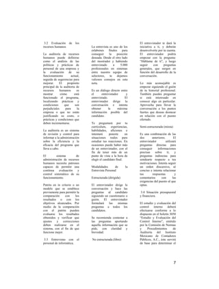 3.2 Evaluación de        los                                   El entrevistador te dará la
recursos humanos                La entrevista es uno de los     iniciativa a ti, y deberás
                                eslabones    finales    para    desenvolverte por tu cuenta.
La auditoría de recursos        conseguir     la    posición    El entrevistador podría
humanos puede definirse         deseada. Desde el otro lado     empezar con la pregunta:
como el análisis de las         del mostrador y habiendo        “Háblame de ti”, y luego
políticas y prácticas de        entrevistado      a    5.000    seguir     con    preguntas
personal de una empresa y       profesionales en sistemas       generales, que surgen en
la evaluación de su             entre nuestro equipo de         función del desarrollo de la
funcionamiento        actual,   selectores,    te   dejamos     conversación.
seguida de sugerencias para     valiosos consejos en esta
mejorar.     El    propósito    nota.                           Lo más aconsejable es
principal de la auditoria de                                    empezar siguiendo el guión
recursos      humanos      es   Es un diálogo directo entre     de tu historial profesional.
mostrar       cómo       está   el      entrevistador      y    También puedes preguntar
funcionado el programa,         entrevistado.            El     si está interesado en
localizando prácticas y         entrevistador    dirige   la    conocer algo en particular.
condiciones      que     son    conversación e intenta          Aprovecha para llevar la
perjudiciales     para     la   obtener       la     máxima     conversación a los puntos
empresa o que no están          información posible del         fuertes que deseas destacar
justificando su costo, o        candidato.                      en relación con el puesto
prácticas y condiciones que                                     ofertado.
deben incrementarse.            Te preguntará por tu
                                currículum, experiencias,       Semi-estructurada (mixta)
La auditoría es un sistema      habilidades, aficiones e
de revisión y control para      intentará     ponerte      en   Es una combinación de las
informar a la administración    situaciones reales para         dos       anteriores.        El
sobre la eficiencia y la        estudiar tus reacciones. En     entrevistador         utilizará
eficacia del programa que       ocasiones puede haber más       preguntas directas para
lleva a cabo.                   de un entrevistador, con el     conseguir     informaciones
                                fin de tener más de un          precisas    sobre      ti,    y
El        sistema       de      punto de vista a la hora de     preguntas indirectas para
administración de recursos      elegir el candidato final.      sondearte respecto a tus
humanos necesita patrones                                       motivaciones. Intenta seguir
capaces de permitir una         Modalidades       de       la   un orden discursivo, sé
continua    evaluación   y      Entrevista Personal             conciso e intenta relacionar
control sistemático de su                                       tus       respuestas          y
funcionamiento.                 Estructurada (dirigida)         comentarios       con       las
                                                                exigencias del puesto al que
Patrón en in criterio o un      El entrevistador dirige la      optas.
modelo que se establece         conversación y hace las
previamente para permitir la    preguntas al candidato           3.4 Situación presupuestal
comparación     con     los     siguiendo un cuestionario o     y financiera.
resultados o con los            guión. El entrevistador
objetivos alcanzados. Por       formulará    las    mismas      El estudio y evaluación del
medio de la comparación         preguntas a todos los           control    interno    deberá
con el patrón pueden            candidatos.                     efectuarse conforme a lo
evaluarse los resultados                                        dispuesto en el boletín 3050
obtenidos y verificar que       Se recomienda contestar a       “Estudio y Evaluación del
ajustes   y    correcciones     las preguntas aportando         Control Interno”, emitido
deben realizarse en el          aquella información que se      por la Comisión de Normas
sistema, con el fin de que      pide, con claridad y            y     Procedimientos      de
funcione mejor.                 brevedad.                       Auditoría del Instituto
                                                                Mexicano de Contadores
 3.3 Entrevistas con el         No estructurada (libre)         Públicos, A.C., éste servirá
personal de informática.                                        de base para determinar el




                                                                                             7
 